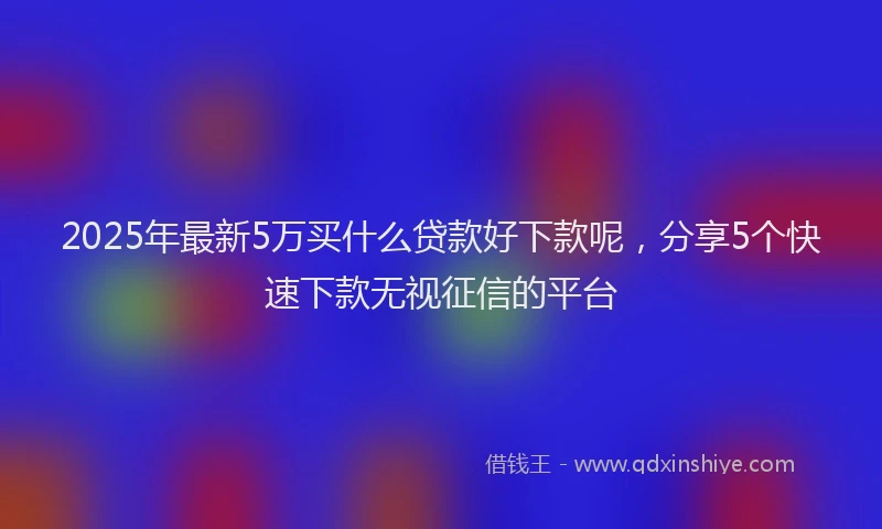 2025年最新5万买什么贷款好下款呢，分享5个快速下款无视征信的平台