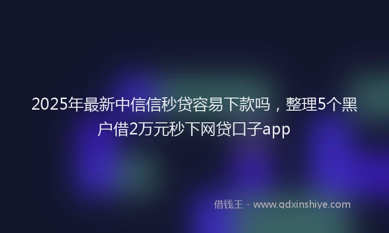 2025年最新中信信秒贷容易下款吗，整理5个黑户借2万元秒下网贷口子app