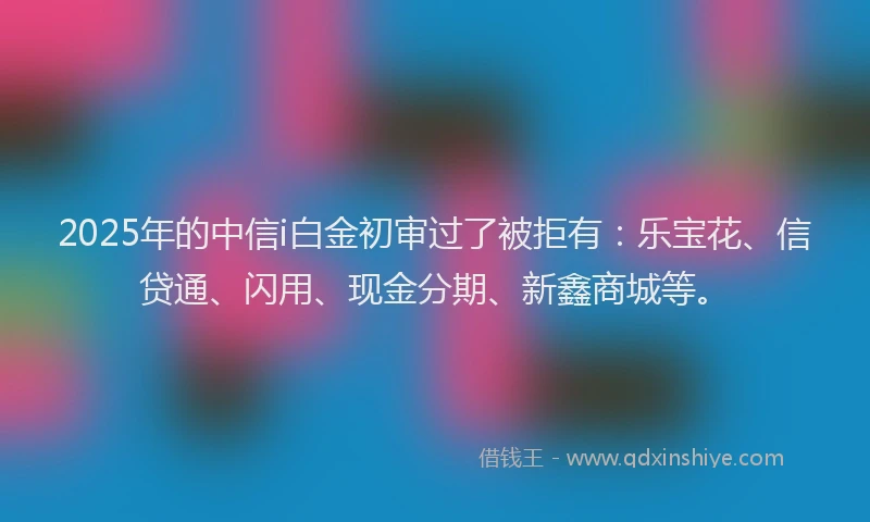 2025年的中信i白金初审过了被拒有：乐宝花、信贷通、闪用、现金分期、新鑫商城等。