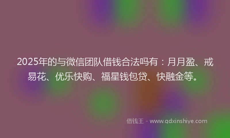 2025年的与微信团队借钱合法吗有：月月盈、戒易花、优乐快购、福星钱包贷、快融金等。