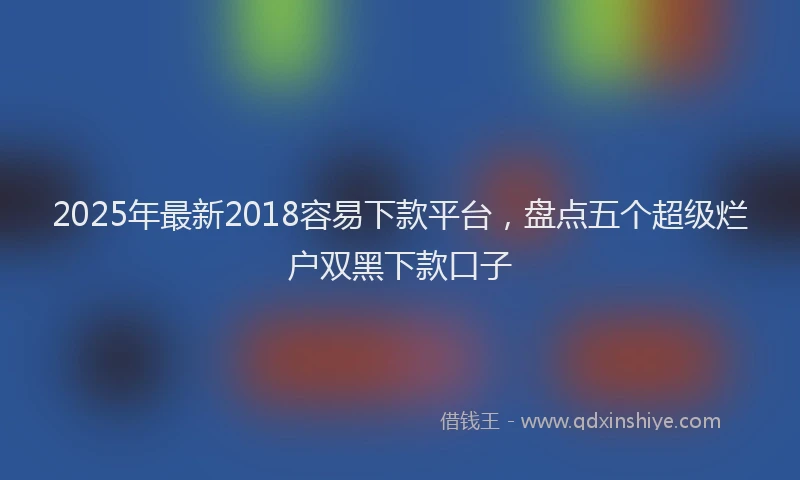 2025年最新2018容易下款平台，盘点五个超级烂户双黑下款口子