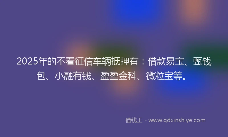 2025年的不看征信车辆抵押有：借款易宝、甄钱包、小融有钱、盈盈金科、微粒宝等。