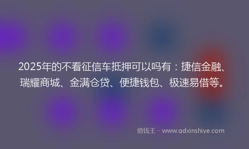 2025年的不看征信车抵押可以吗有：捷信金融、瑞耀商城、金满仓贷、便捷钱包、极速易借等。