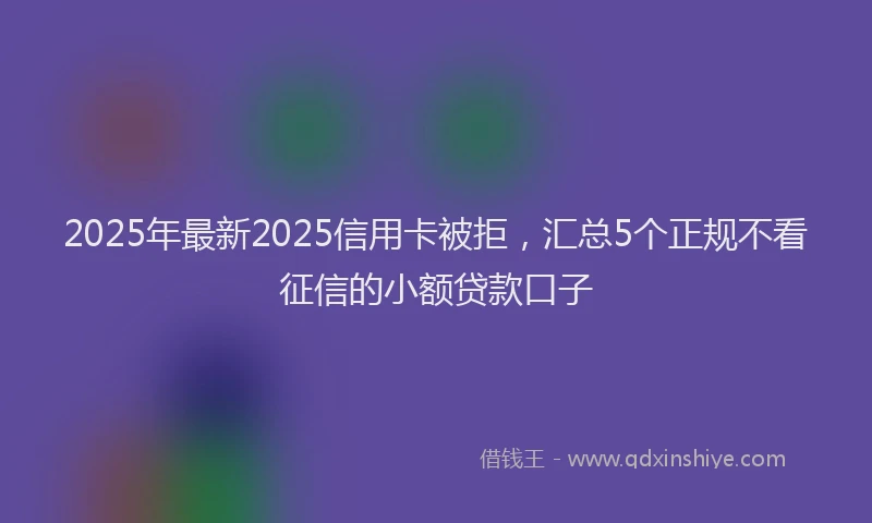 2025年最新2025信用卡被拒，汇总5个正规不看征信的小额贷款口子