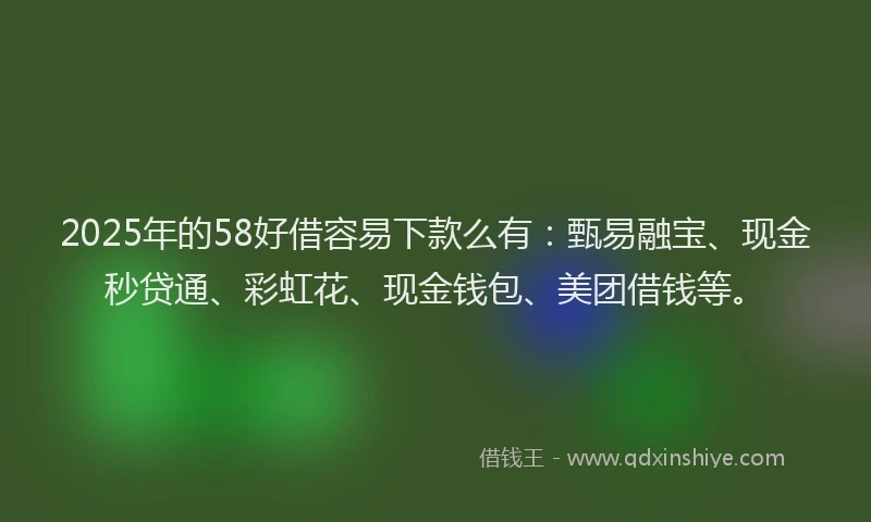 2025年的58好借容易下款么有：甄易融宝、现金秒贷通、彩虹花、现金钱包、美团借钱等。