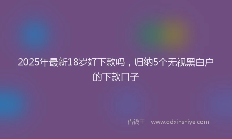2025年最新18岁好下款吗，归纳5个无视黑白户的下款口子