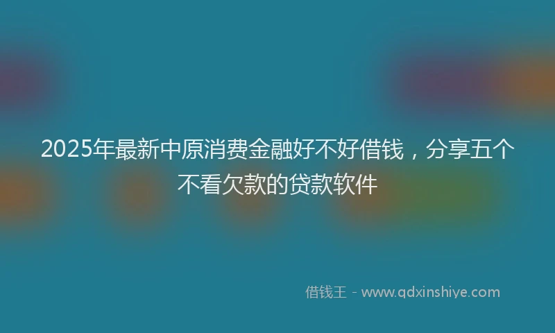 2025年最新中原消费金融好不好借钱，分享五个不看欠款的贷款软件