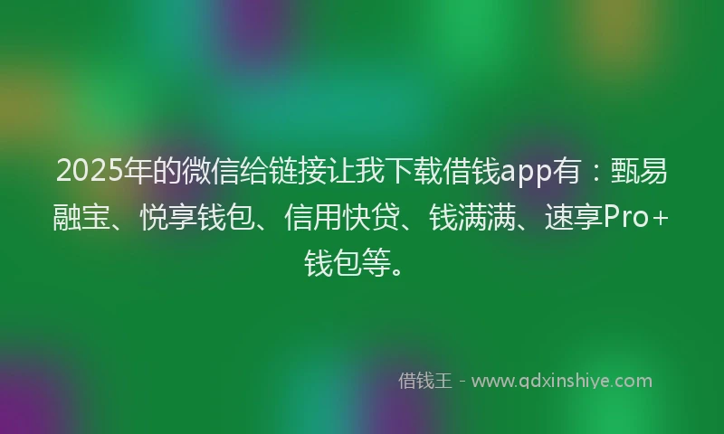 2025年的微信给链接让我下载借钱app有：甄易融宝、悦享钱包、信用快贷、钱满满、速享Pro+钱包等。