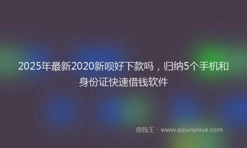 2025年最新2020新呗好下款吗，归纳5个手机和身份证快速借钱软件