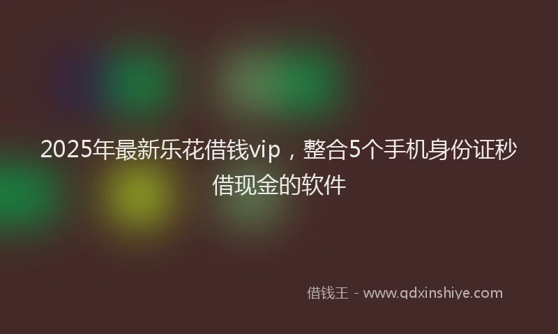 2025年最新乐花借钱vip，整合5个手机身份证秒借现金的软件