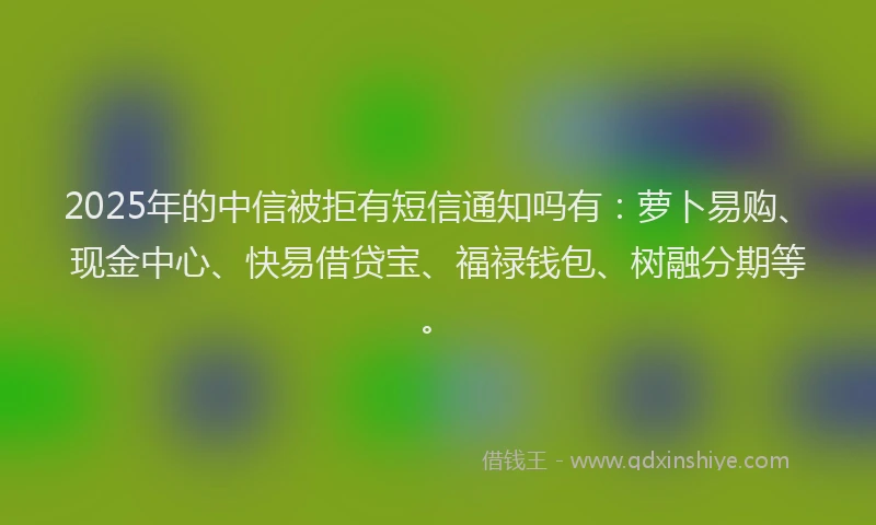 2025年的中信被拒有短信通知吗有：萝卜易购、现金中心、快易借贷宝、福禄钱包、树融分期等。