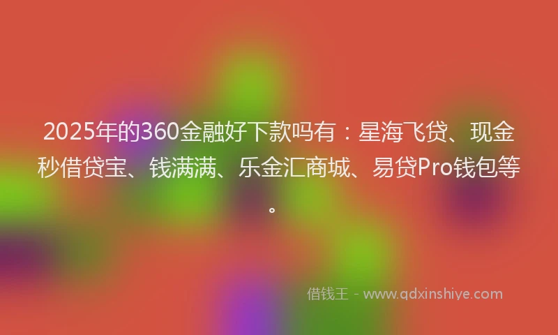 2025年的360金融好下款吗有：星海飞贷、现金秒借贷宝、钱满满、乐金汇商城、易贷Pro钱包等。