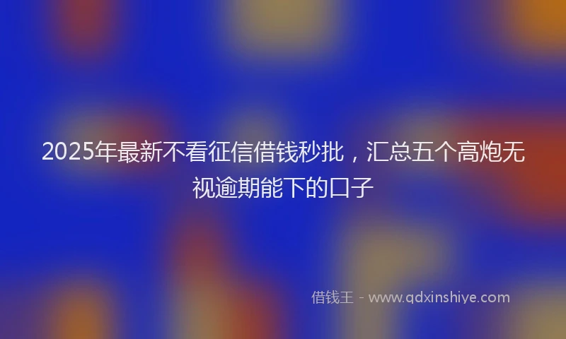 2025年最新不看征信借钱秒批，汇总五个高炮无视逾期能下的口子