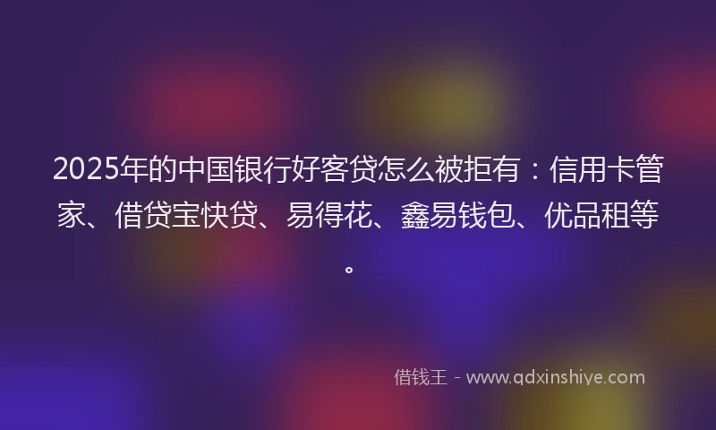 2025年的中国银行好客贷怎么被拒有：信用卡管家、借贷宝快贷、易得花、鑫易钱包、优品租等。