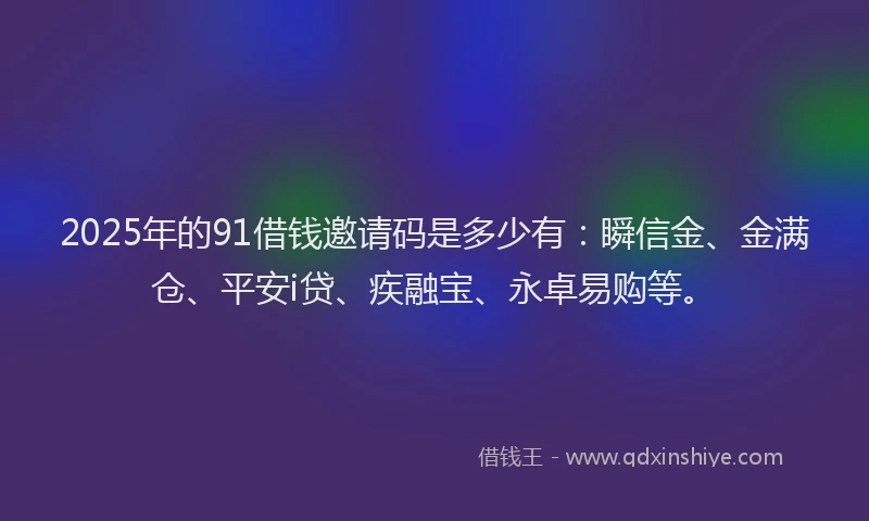 2025年的91借钱邀请码是多少有：瞬信金、金满仓、平安i贷、疾融宝、永卓易购等。