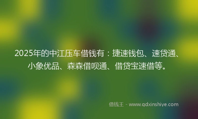 2025年的中江压车借钱有：捷速钱包、速贷通、小象优品、森森借呗通、借贷宝速借等。