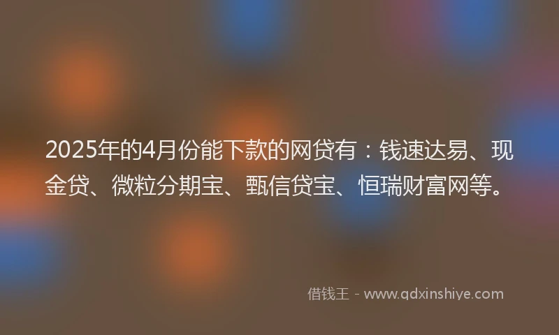2025年的4月份能下款的网贷有：钱速达易、现金贷、微粒分期宝、甄信贷宝、恒瑞财富网等。