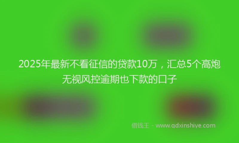 2025年最新不看征信的贷款10万，汇总5个高炮无视风控逾期也下款的口子