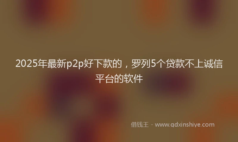 2025年最新p2p好下款的，罗列5个贷款不上诚信平台的软件