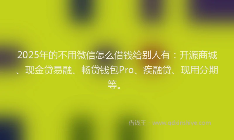 2025年的不用微信怎么借钱给别人有：开源商城、现金贷易融、畅贷钱包Pro、疾融贷、现用分期等。