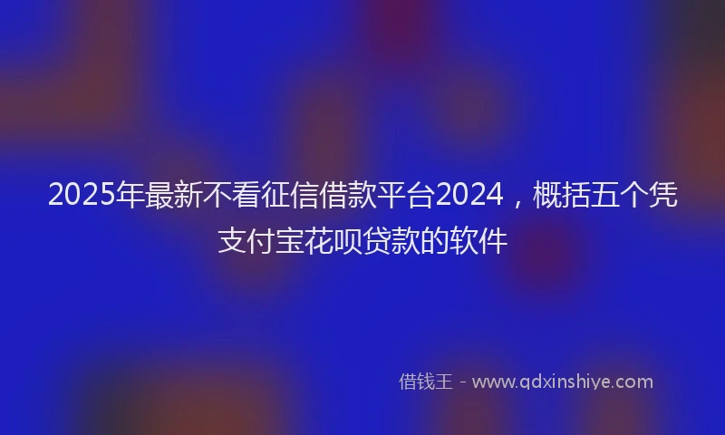 2025年最新不看征信借款平台2024，概括五个凭支付宝花呗贷款的软件