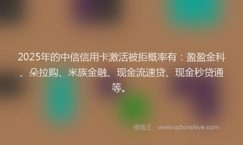 2025年的中信信用卡激活被拒概率有：盈盈金科、朵拉购、米族金融、现金流速贷、现金秒贷通等。