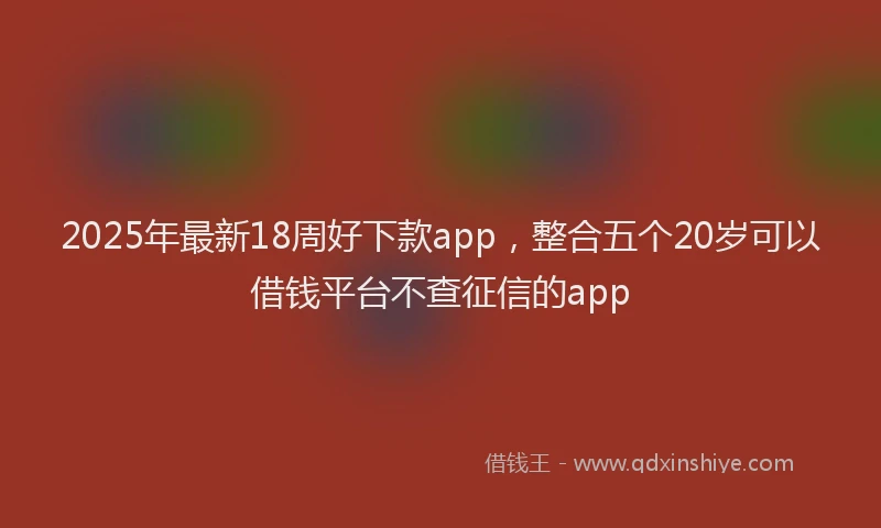 2025年最新18周好下款app，整合五个20岁可以借钱平台不查征信的app