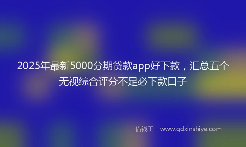 2025年最新5000分期贷款app好下款，汇总五个无视综合评分不足必下款口子