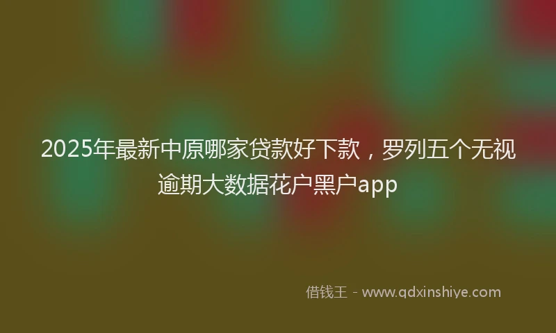 2025年最新中原哪家贷款好下款，罗列五个无视逾期大数据花户黑户app