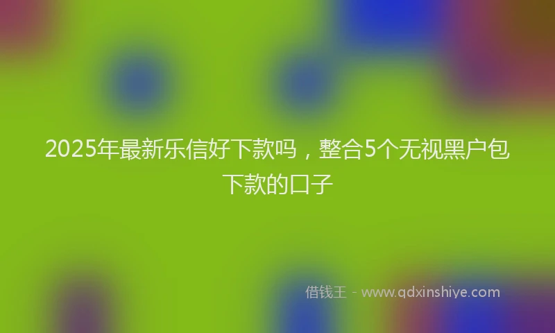 2025年最新乐信好下款吗，整合5个无视黑户包下款的口子
