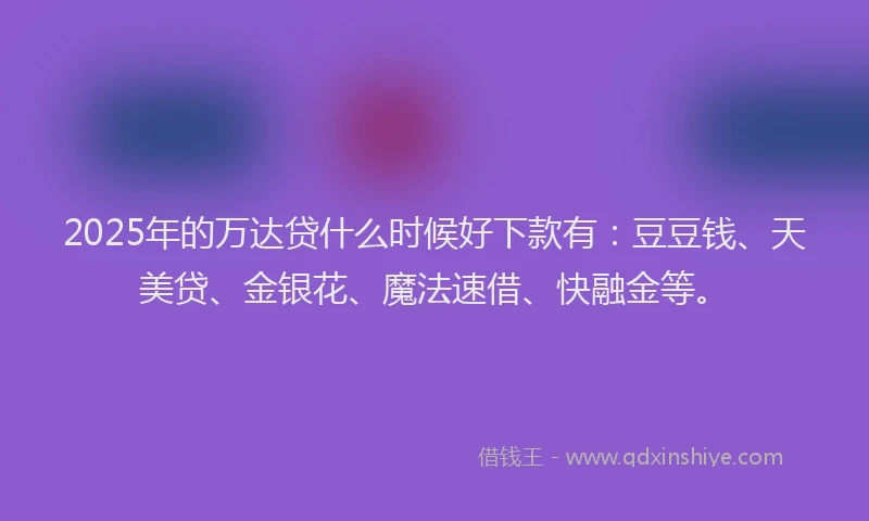 2025年的万达贷什么时候好下款有：豆豆钱、天美贷、金银花、魔法速借、快融金等。