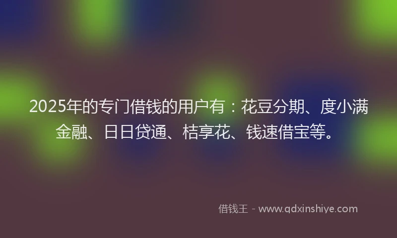 2025年的专门借钱的用户有：花豆分期、度小满金融、日日贷通、桔享花、钱速借宝等。