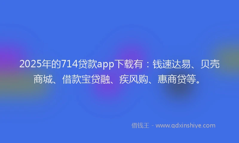 2025年的714贷款app下载有：钱速达易、贝壳商城、借款宝贷融、疾风购、惠商贷等。