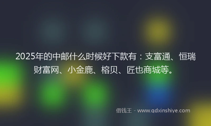 2025年的中邮什么时候好下款有：支富通、恒瑞财富网、小金鹿、榕贝、匠也商城等。