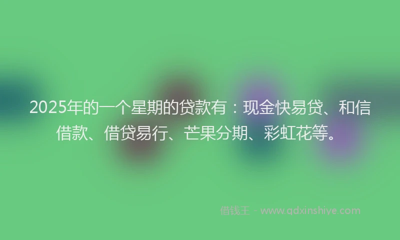 2025年的一个星期的贷款有：现金快易贷、和信借款、借贷易行、芒果分期、彩虹花等。