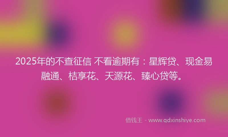 2025年的不查征信 不看逾期有：星辉贷、现金易融通、桔享花、天源花、臻心贷等。