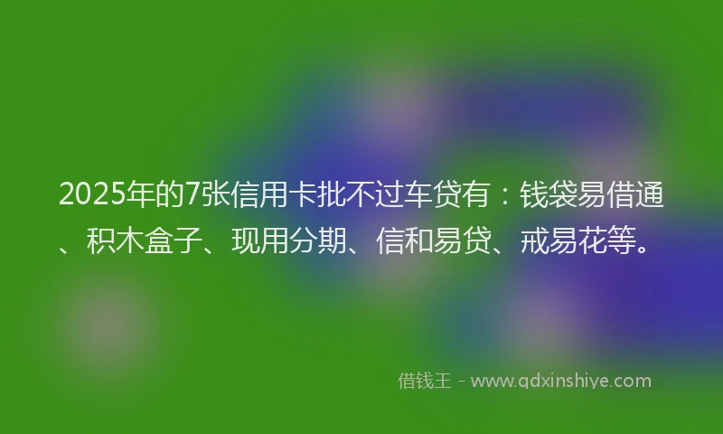 2025年的7张信用卡批不过车贷有：钱袋易借通、积木盒子、现用分期、信和易贷、戒易花等。