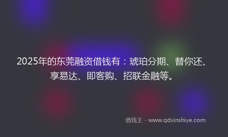 2025年的东莞融资借钱有：琥珀分期、替你还、享易达、即客购、招联金融等。