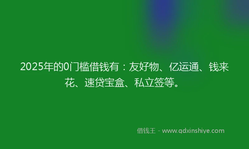 2025年的0门槛借钱有：友好物、亿运通、钱来花、速贷宝盒、私立签等。
