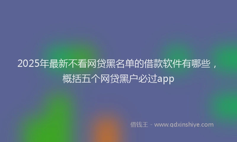 2025年最新不看网贷黑名单的借款软件有哪些，概括五个网贷黑户必过app