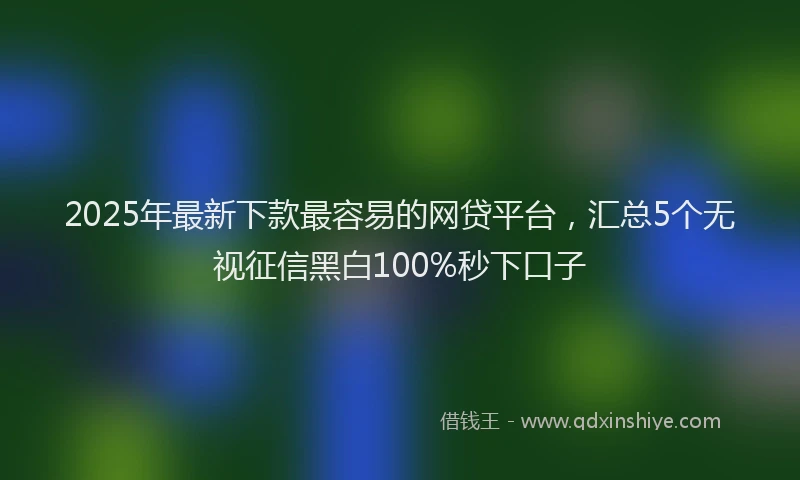 2025年最新下款最容易的网贷平台，汇总5个无视征信黑白100%秒下口子