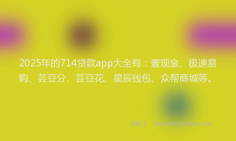 2025年的714贷款app大全有：壹现金、极速易购、芸豆分、芸豆花、星辰钱包、众帮商城等。