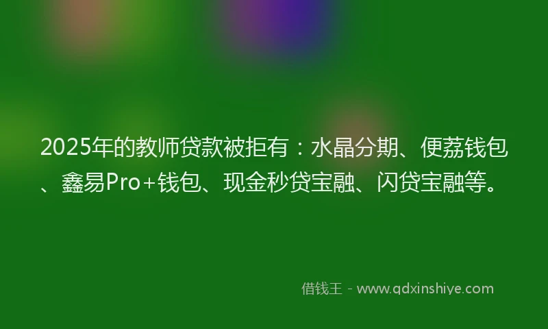 2025年的教师贷款被拒有：水晶分期、便荔钱包、鑫易Pro+钱包、现金秒贷宝融、闪贷宝融等。