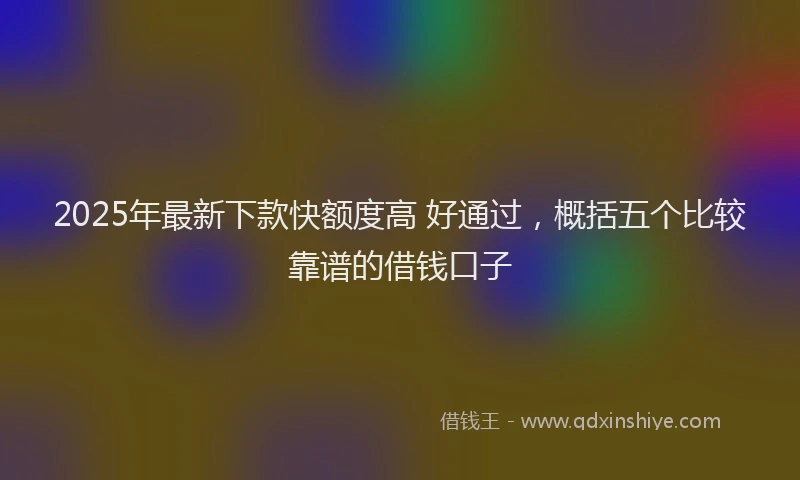 2025年最新下款快额度高 好通过，概括五个比较靠谱的借钱口子