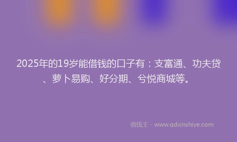 2025年的19岁能借钱的口子有：支富通、功夫贷、萝卜易购、好分期、兮悦商城等。