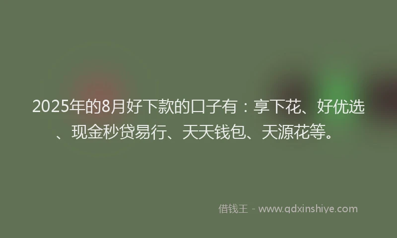 2025年的8月好下款的口子有：享下花、好优选、现金秒贷易行、天天钱包、天源花等。