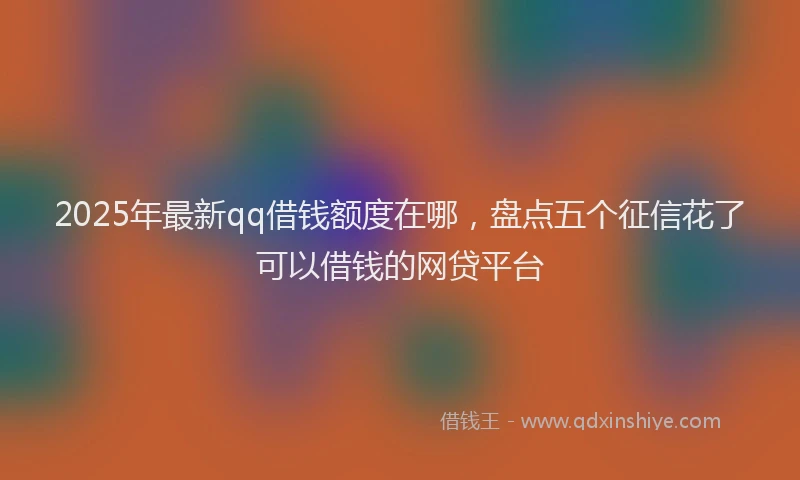 2025年最新qq借钱额度在哪，盘点五个征信花了可以借钱的网贷平台