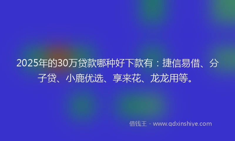 2025年的30万贷款哪种好下款有：捷信易借、分子贷、小鹿优选、享来花、龙龙用等。
