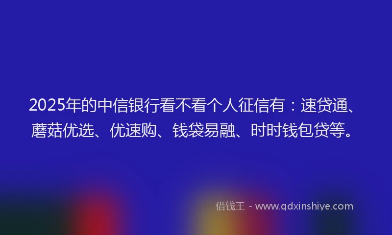 2025年的中信银行看不看个人征信有：速贷通、蘑菇优选、优速购、钱袋易融、时时钱包贷等。
