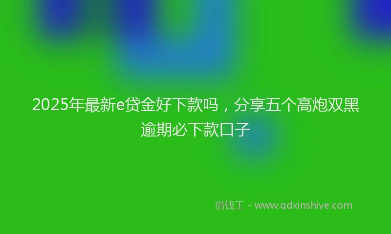 2025年最新e贷金好下款吗，分享五个高炮双黑逾期必下款口子